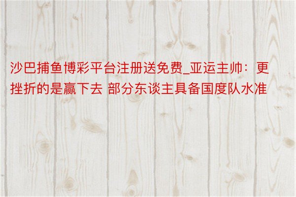 沙巴捕鱼博彩平台注册送免费_亚运主帅：更挫折的是赢下去 部分东谈主具备国度队水准