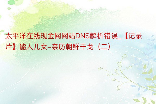 太平洋在线现金网网站DNS解析错误_【记录片】能人儿女-亲历朝鲜干戈（二）