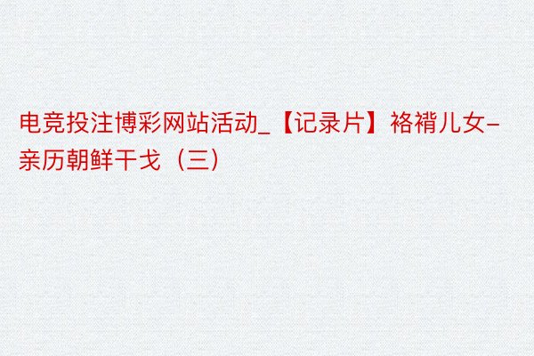 电竞投注博彩网站活动_【记录片】袼褙儿女-亲历朝鲜干戈（三）