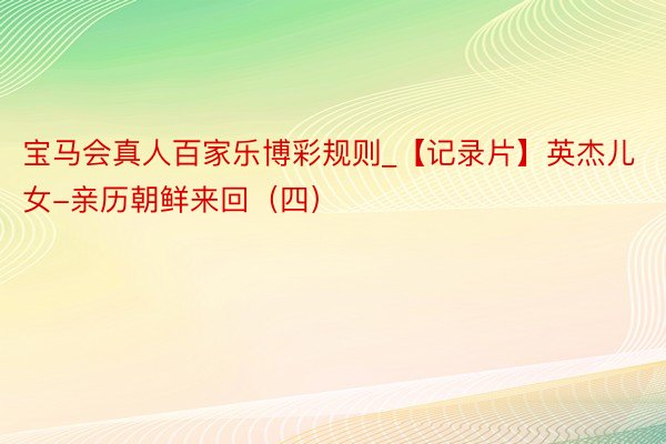 宝马会真人百家乐博彩规则_【记录片】英杰儿女-亲历朝鲜来回（四）