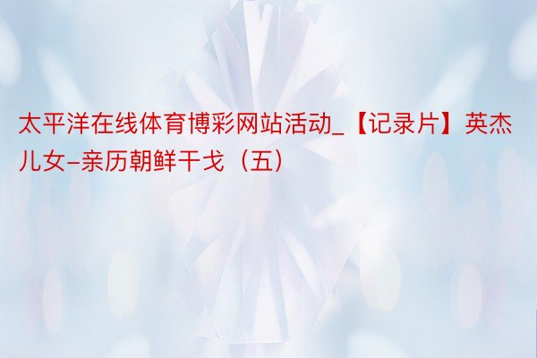 太平洋在线体育博彩网站活动_【记录片】英杰儿女-亲历朝鲜干戈（五）