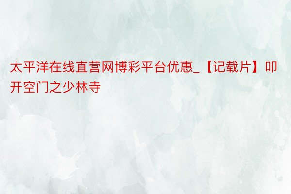 太平洋在线直营网博彩平台优惠_【记载片】叩开空门之少林寺