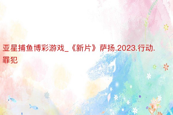 亚星捕鱼博彩游戏_《新片》萨扬.2023.行动.罪犯