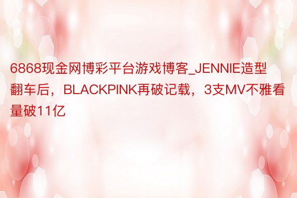 6868现金网博彩平台游戏博客_JENNIE造型翻车后，BLACKPINK再破记载，3支MV不雅看量破11亿