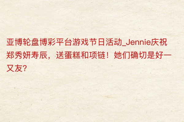 亚博轮盘博彩平台游戏节日活动_Jennie庆祝郑秀妍寿辰，送蛋糕和项链！她们确切是好一又友？