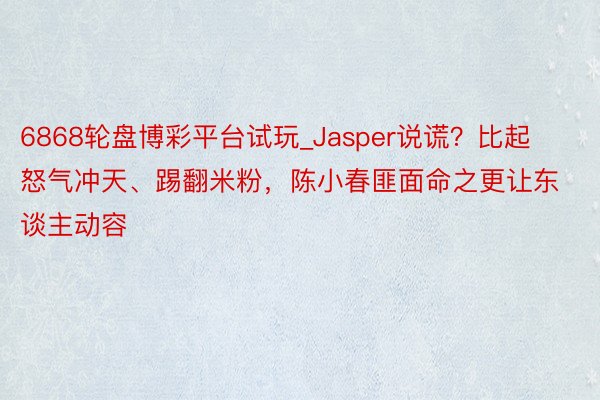 6868轮盘博彩平台试玩_Jasper说谎？比起怒气冲天、踢翻米粉，陈小春匪面命之更让东谈主动容