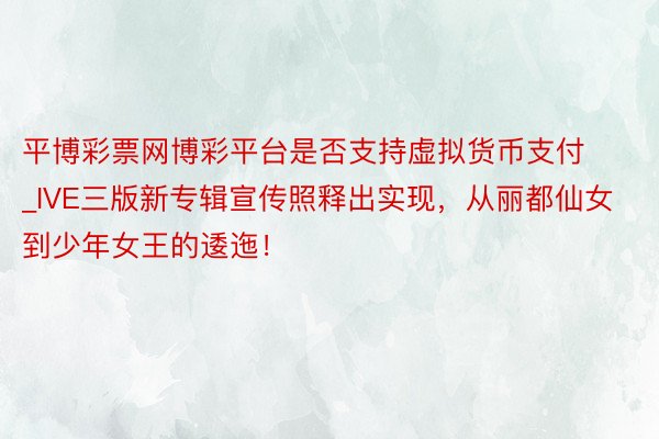 平博彩票网博彩平台是否支持虚拟货币支付_IVE三版新专辑宣传照释出实现，从丽都仙女到少年女王的逶迤！