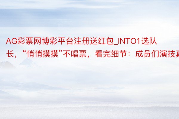 AG彩票网博彩平台注册送红包_INTO1选队长，“悄悄摸摸”不唱票，看完细节：成员们演技真好