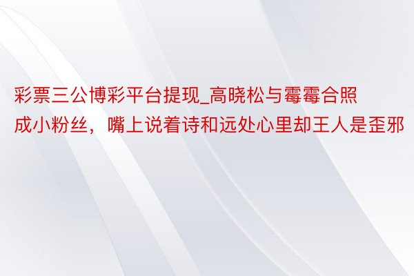 彩票三公博彩平台提现_高晓松与霉霉合照成小粉丝，嘴上说着诗和远处心里却王人是歪邪