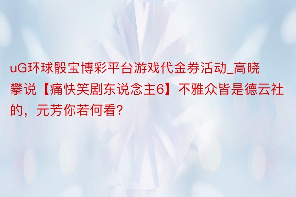 uG环球骰宝博彩平台游戏代金券活动_高晓攀说【痛快笑剧东说念主6】不雅众皆是德云社的，元芳你若何看？