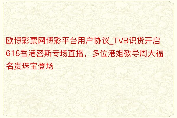 欧博彩票网博彩平台用户协议_TVB识货开启618香港密斯专场直播，多位港姐教导周大福名贵珠宝登场