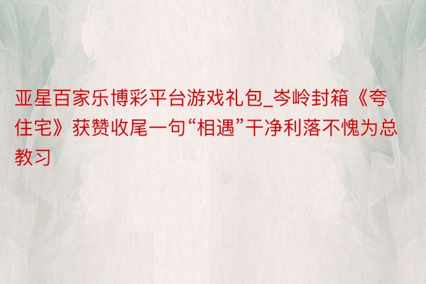 亚星百家乐博彩平台游戏礼包_岑岭封箱《夸住宅》获赞收尾一句“相遇”干净利落不愧为总教习