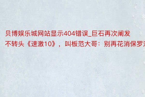 贝博娱乐城网站显示404错误_巨石再次阐发不转头《速激10》，叫板范大哥：别再花消保罗沃克