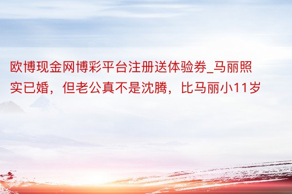 欧博现金网博彩平台注册送体验券_马丽照实已婚，但老公真不是沈腾，比马丽小11岁