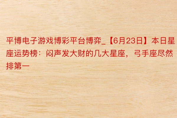 平博电子游戏博彩平台博弈_【6月23日】本日星座运势榜：闷声发大财的几大星座，弓手座尽然排第一
