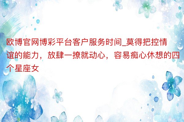 欧博官网博彩平台客户服务时间_莫得把控情谊的能力，放肆一撩就动心，容易痴心休想的四个星座女