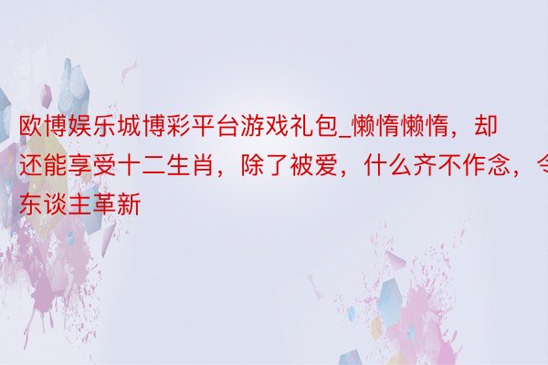 欧博娱乐城博彩平台游戏礼包_懒惰懒惰，却还能享受十二生肖，除了被爱，什么齐不作念，令东谈主革新