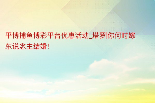 平博捕鱼博彩平台优惠活动_塔罗|你何时嫁东说念主结婚！