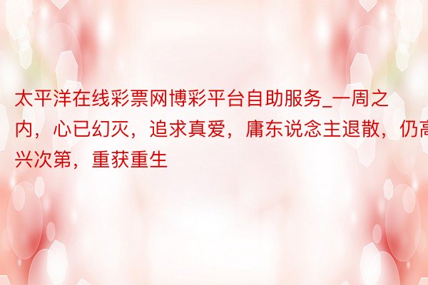 太平洋在线彩票网博彩平台自助服务_一周之内，心已幻灭，追求真爱，庸东说念主退散，仍高兴次第，重获重生