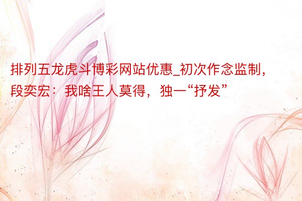 排列五龙虎斗博彩网站优惠_初次作念监制，段奕宏：我啥王人莫得，独一“抒发”