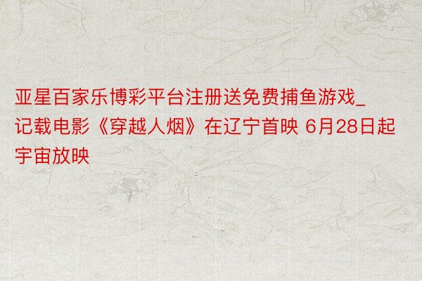 亚星百家乐博彩平台注册送免费捕鱼游戏_记载电影《穿越人烟》在辽宁首映 6月28日起宇宙放映