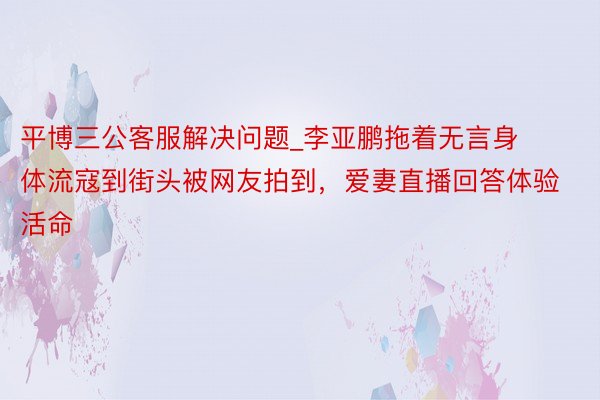 平博三公客服解决问题_李亚鹏拖着无言身体流寇到街头被网友拍到，爱妻直播回答体验活命
