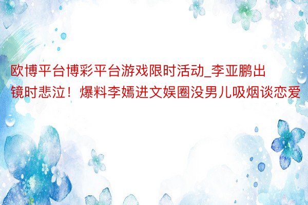 欧博平台博彩平台游戏限时活动_李亚鹏出镜时悲泣！爆料李嫣进文娱圈没男儿吸烟谈恋爱