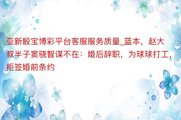 亚新骰宝博彩平台客服服务质量_蓝本，赵大叔半子窦骁智谋不在：婚后辞职，为球球打工，拒签婚前条约