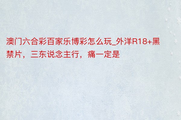澳门六合彩百家乐博彩怎么玩_外洋R18+黑禁片，三东说念主行，痛一定是