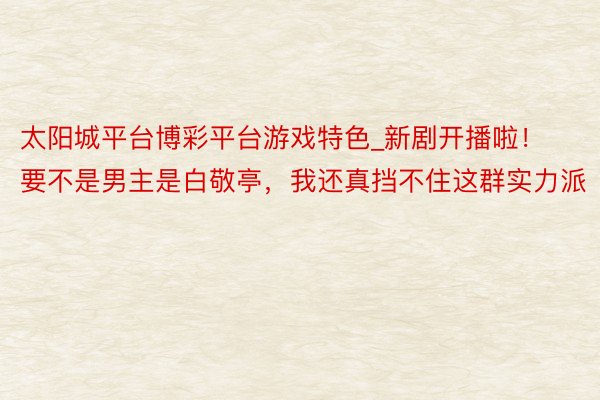 太阳城平台博彩平台游戏特色_新剧开播啦！要不是男主是白敬亭，我还真挡不住这群实力派