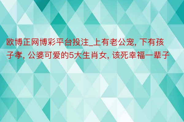 欧博正网博彩平台投注_上有老公宠, 下有孩子孝, 公婆可爱的5大生肖女, 该死幸福一辈子