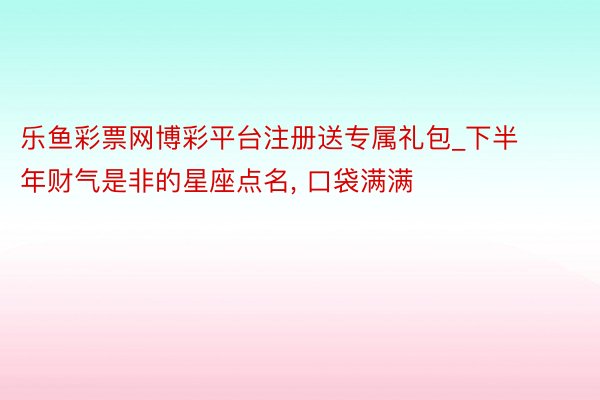 乐鱼彩票网博彩平台注册送专属礼包_下半年财气是非的星座点名, 口袋满满