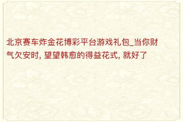 北京赛车炸金花博彩平台游戏礼包_当你财气欠安时, 望望韩愈的得益花式, 就好了
