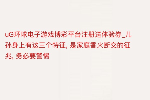 uG环球电子游戏博彩平台注册送体验券_儿孙身上有这三个特征, 是家庭香火断交的征兆, 务必要警惕