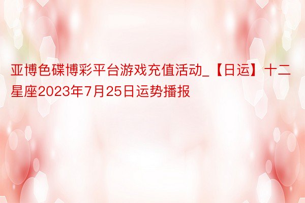 亚博色碟博彩平台游戏充值活动_【日运】十二星座2023年7月25日运势播报