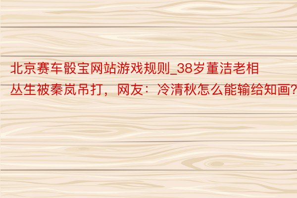 北京赛车骰宝网站游戏规则_38岁董洁老相丛生被秦岚吊打，网友：冷清秋怎么能输给知画？
