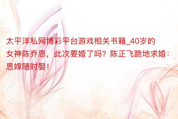 太平洋私网博彩平台游戏相关书籍_40岁的女神陈乔恩，此次要婚了吗？陈正飞跪地求婚：思嫁随时娶！
