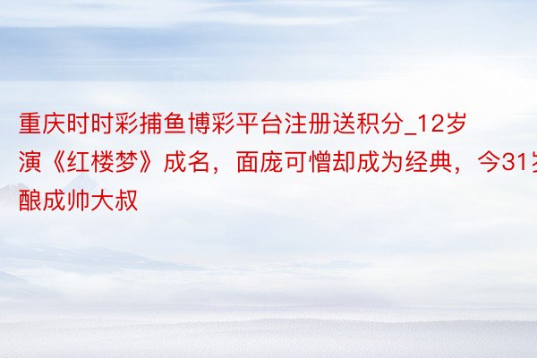重庆时时彩捕鱼博彩平台注册送积分_12岁演《红楼梦》成名，面庞可憎却成为经典，今31岁酿成帅大叔