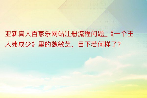 亚新真人百家乐网站注册流程问题_《一个王人弗成少》里的魏敏芝，目下若何样了？
