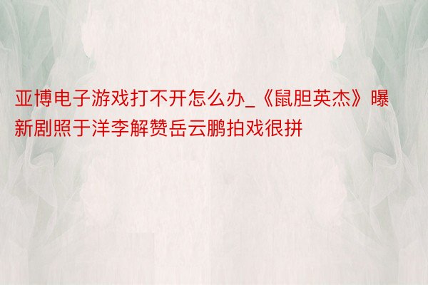 亚博电子游戏打不开怎么办_《鼠胆英杰》曝新剧照于洋李解赞岳云鹏拍戏很拼