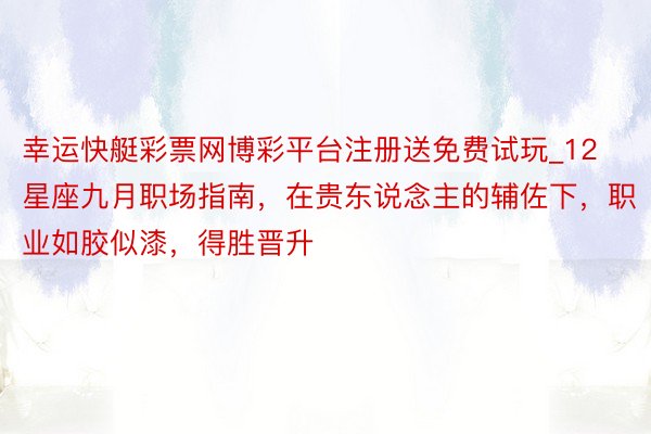 幸运快艇彩票网博彩平台注册送免费试玩_12星座九月职场指南，在贵东说念主的辅佐下，职业如胶似漆，得胜晋升