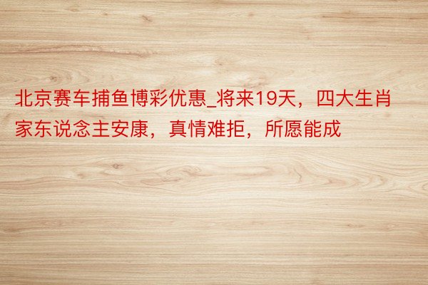北京赛车捕鱼博彩优惠_将来19天，四大生肖家东说念主安康，真情难拒，所愿能成