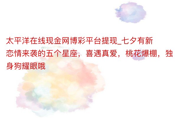 太平洋在线现金网博彩平台提现_七夕有新恋情来袭的五个星座，喜遇真爱，桃花爆棚，独身狗耀眼哦