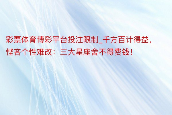 彩票体育博彩平台投注限制_千方百计得益，悭吝个性难改：三大星座舍不得费钱！
