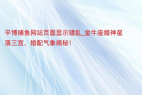 平博捕鱼网站页面显示错乱_金牛座婚神星落三宫，婚配气象揭秘！