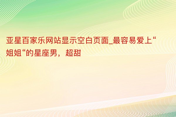 亚星百家乐网站显示空白页面_最容易爱上“姐姐“的星座男，超甜