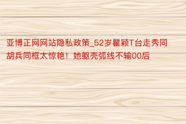 亚博正网网站隐私政策_52岁瞿颖T台走秀同胡兵同框太惊艳！她躯壳弧线不输00后