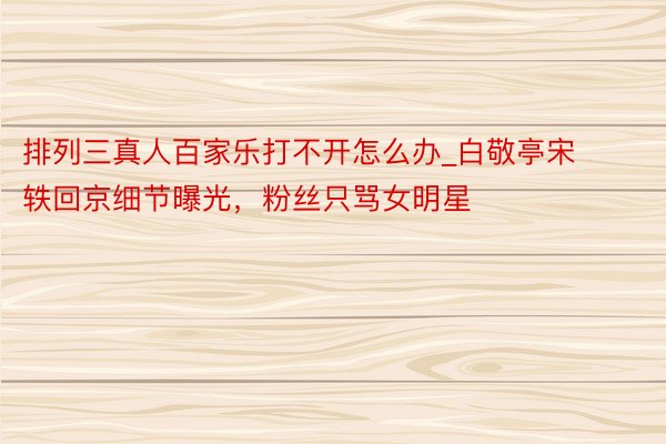 排列三真人百家乐打不开怎么办_白敬亭宋轶回京细节曝光，粉丝只骂女明星