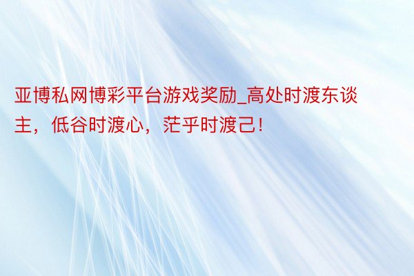 亚博私网博彩平台游戏奖励_高处时渡东谈主，低谷时渡心，茫乎时渡己！