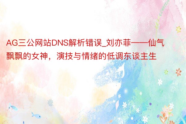 AG三公网站DNS解析错误_刘亦菲——仙气飘飘的女神，演技与情绪的低调东谈主生